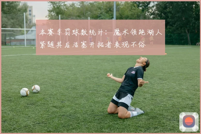 本赛季罚球数统计：魔术领跑湖人紧随其后活塞开拓者表现不俗