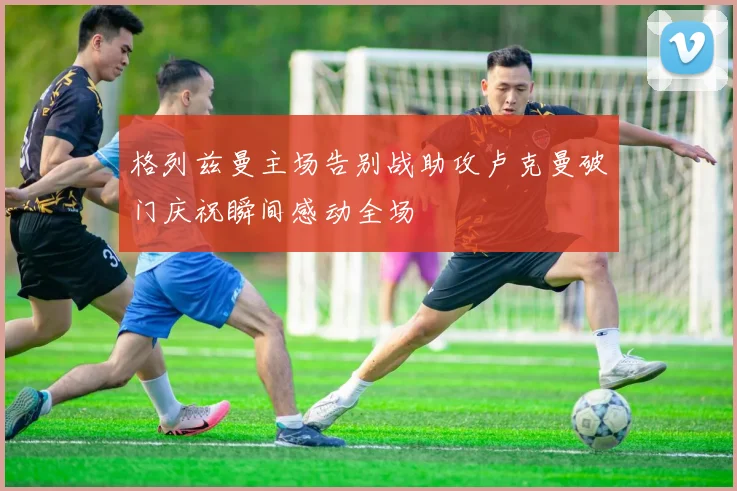 格列兹曼主场告别战助攻卢克曼破门庆祝瞬间感动全场