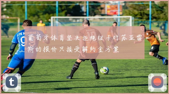 葡萄牙体育坚决拒绝纽卡对苏亚雷斯的报价只接受解约金方案