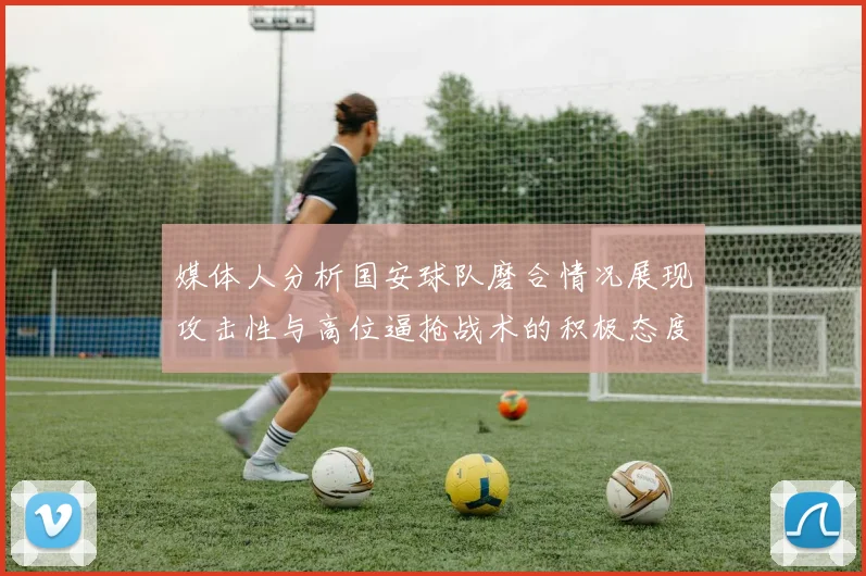 媒体人分析国安球队磨合情况展现攻击性与高位逼抢战术的积极态度