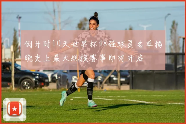 倒计时10天世界杯48强球员名单揭晓史上最大规模赛事即将开启