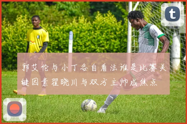 郭艾伦与小丁各自看法谁是比赛关键因素翟晓川与双方主帅成焦点