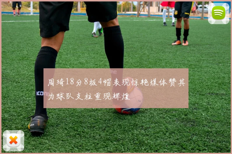 周琦18分8板4帽表现惊艳媒体赞其为球队支柱重现辉煌