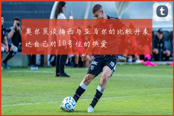 奥尔莫谈梅西与亚马尔的比较并表达自己对10号位的热爱
