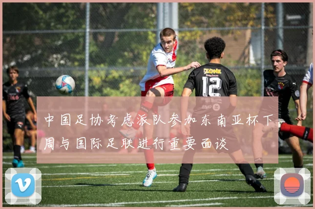 中国足协考虑派队参加东南亚杯下周与国际足联进行重要面谈
