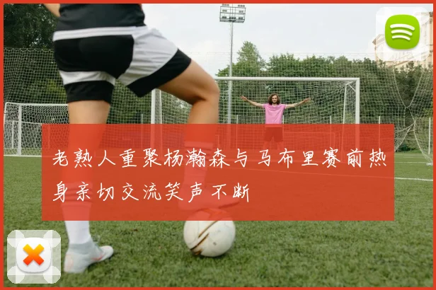老熟人重聚杨瀚森与马布里赛前热身亲切交流笑声不断