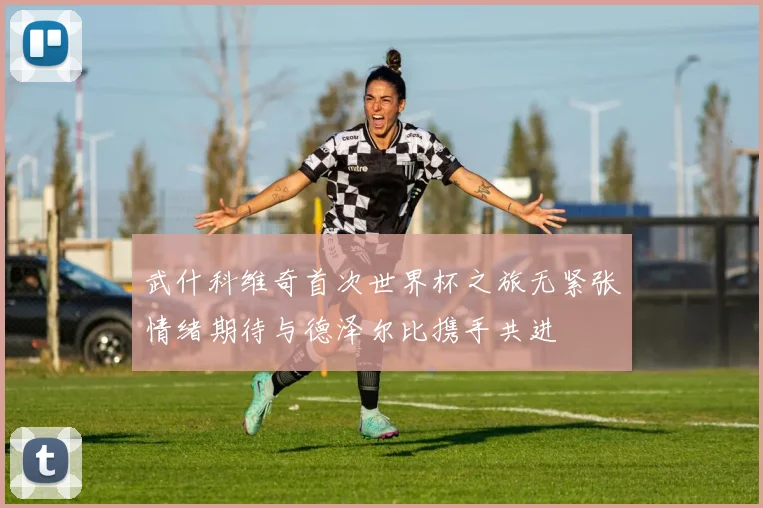 武什科维奇首次世界杯之旅无紧张情绪期待与德泽尔比携手共进