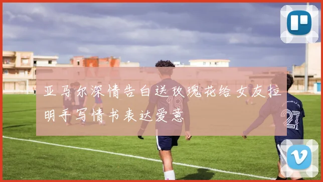 亚马尔深情告白送玫瑰花给女友拉明手写情书表达爱意