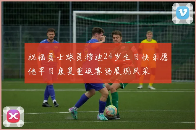 祝福勇士球员穆迪24岁生日快乐愿他早日康复重返赛场展现风采