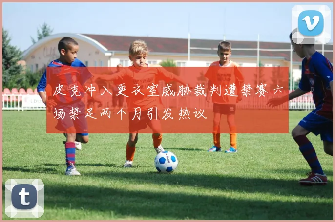 皮克冲入更衣室威胁裁判遭禁赛六场禁足两个月引发热议