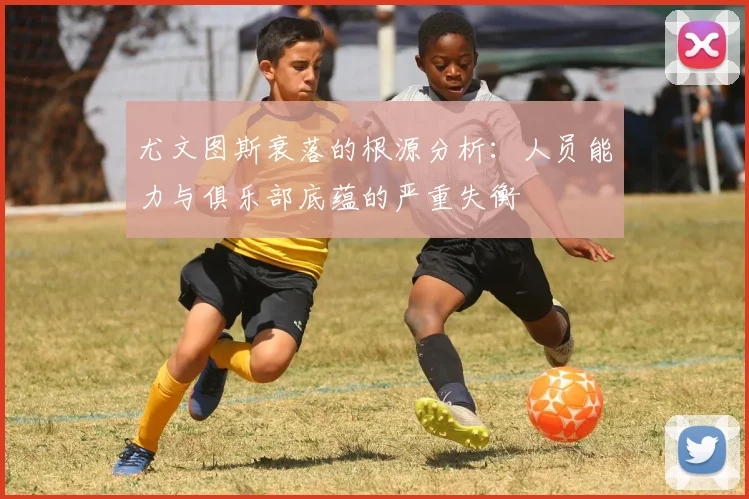 尤文图斯衰落的根源分析：人员能力与俱乐部底蕴的严重失衡
